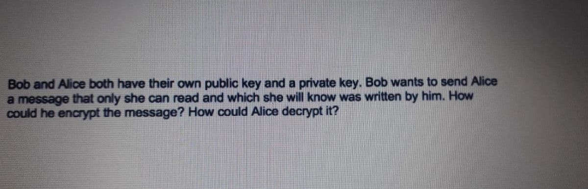 Bob and Alice both have their own public key and a private key. Bob wants to send Alice
a message that only she can read and which she will know was written by him. How
could he encrypt the message? How could Alice decrypt it?
