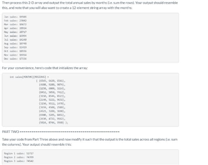 Then process this 2-D array and output the total annual sales by months (i.e. sum the rows). Your output should resemble
this, and note that you will also want to create a 12 element string array with the months:
Jan sales: 19506
Feb sales: 23842
Mar sales: 18472
Apr sales: 20914
May sales: 20717
Jun sales: 1694
Jul sales: 14248
Aug sales: 10748
Sep sales: 11419
Oct sales: 18556
Nov sales: 16914
Dec sales: 17336
For your convenience, here's code that initializes the array:
int sales(MONTHS (REGIONS] -
( (6545, 6428, 6541),
(4588, 9280, 9874),
(1258, 6000, 3214),
(8452, 5050, 7412),
(3650, 8544, B523),
(2140, 5222, 9632),
(3250, 9512, 1478),
(3659, 4588, 2589),
(4521, 3200, 3698),
(6990, 3205, 8451),
(263e, 4722, 0562),
(5224, 8744, 3568) );
PART TWO --
Take your code from Part Three above and now modify it such that the output is the total sales across all regions (i.e. sum
the columns). Your output should resemble this:
Region 1 sales: 52717
Region 2 sales: 74399
Region 3 sales: 74542
