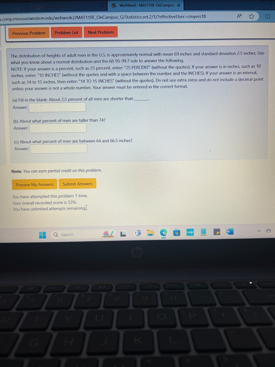 ✪ Statutes Bank 2
WeBWorK: MAT110E OnCampus X
.csmp.missouriwestern.edu/webwork2/MAT110E_OnCampus_G/Statistics.set.2/1/?effective User=cmyers18
Previous Problem Problem List Next Problem
P
A
中
The distribution of heights of adult men in the U.S. is approximately normal with mean 69 inches and standard deviation 2.5 inches. Use
what you know about a normal distribution and the 68-95-99.7 rule to answer the following.
NOTE: If your answer is a percent, such as 25 percent, enter: "25 PERCENT" (without the quotes). If your answer is in inches, such as 10
inches, enter: "10 INCHES" (without the quotes and with a space between the number and the INCHES). If your answer is an interval,
such as 14 to 15 inches, then enter: "14 TO 15 INCHES" (without the quotes). Do not use extra zeros and do not include a decimal point
unless your answer is not a whole number. Your answer must be entered in the correct format.
(a) Fill in the blank: About 2.5 percent of all men are shorter than,
Answer:
(b) About what percent of men are taller than 74?
Answer:
(c) About what percent of men are between 64 and 66.5 inches?
Answer:
Note: You can earn partial credit on this problem.
Preview My Answers
Submit Answers
You have attempted this problem 1 time.
Your overall recorded score is 33%.
You have unlimited attempts remaining.I
Q Search
5
6
G
H
0e
U
8
L
K
O
L
PRT SC
DELETE