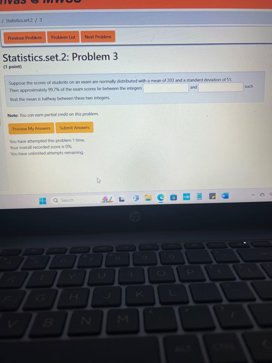 / Statistics.set.2 / 3
Previous Problem
Problem List Next Problem
Statistics.set.2: Problem 3
(1 point)
Suppose the scores of students on an exam are normally distributed with a mean of 203 and a standard deviation of 51.
Then approximately 99.7% of the exam scores lie between the integers
that the mean is halfway between these two integers.
Note: You can earn partial credit on this problem.
Preview My Answers Submit Answers
You have attempted this problem 1 time.
Your overall recorded score is 0%.
You have unlimited attempts remaining.
and
Q Search
Le
hp
A
R
F
5
Z
T
6
H
8
U
K
V
B
N
M
4-11
such
700
PRY SC
DELETE
ALT
CTRL
BKC