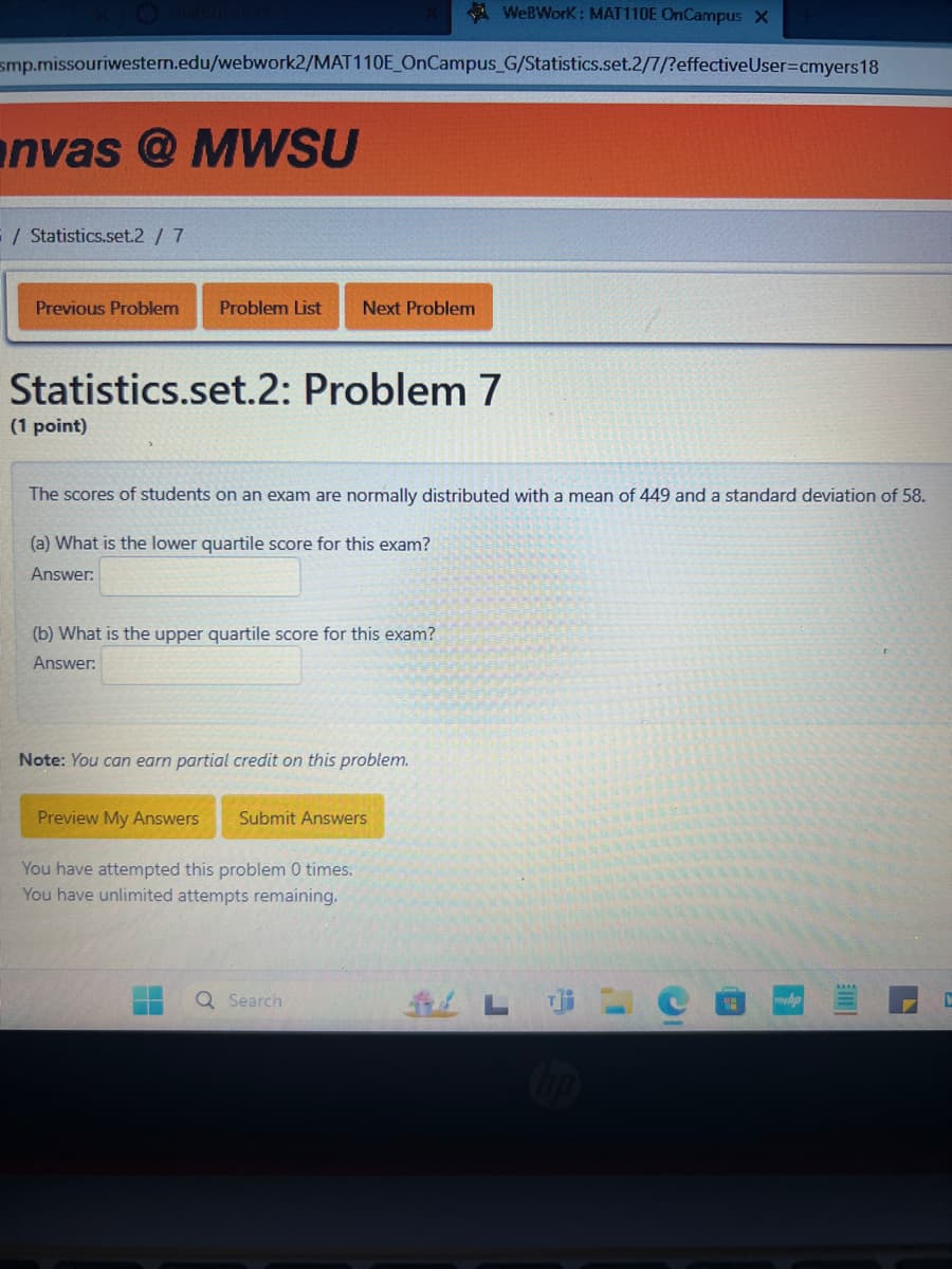 1 WeBWorK: MAT110E OnCampus X
smp.missouriwestern.edu/webwork2/MAT110E_OnCampus_G/Statistics.set.2/7/?effective User=cmyers18
anvas @ MWSU
5/ Statistics.set.2 / 7
Previous Problem
Problem List Next Problem
Statistics.set.2: Problem 7
(1 point)
The scores of students on an exam are normally distributed with a mean of 449 and a standard deviation of 58.
(a) What is the lower quartile score for this exam?
Answer:
(b) What is the upper quartile score for this exam?
Answer:
Note: You can earn partial credit on this problem.
Preview My Answers
Submit Answers
You have attempted this problem 0 times.
You have unlimited attempts remaining.
Search
L