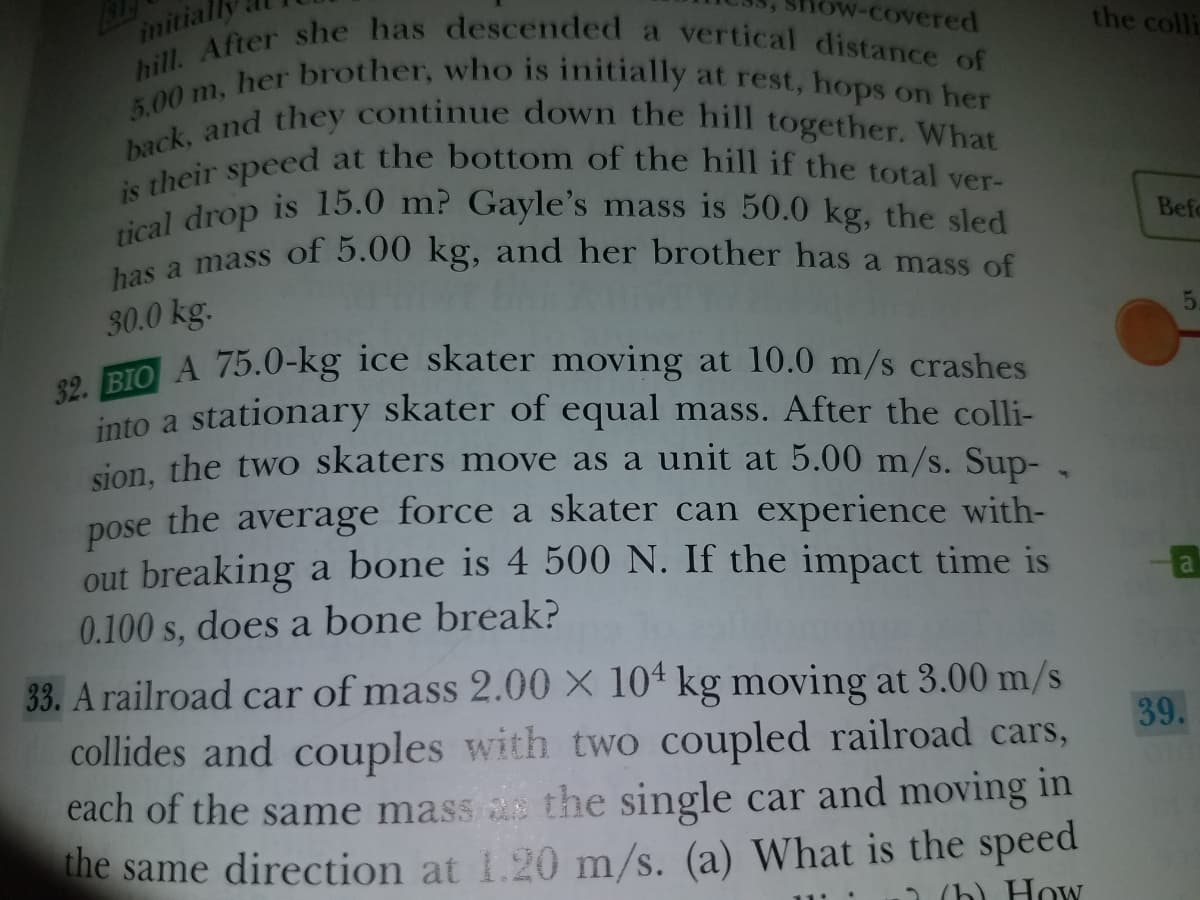 5.00 m, her brother, who is initially at rest, hops on her
back, and they continue down the hill together. What
hill. After she has descended a vertical distance of
W-covered
the colli
initial
at the bottom of the hill if the total ver-
is their speed
ical drop is 15.0 m? Gayle's mass is 50.0 kg, the sled
iea mass of 5.00 kg, and her brother has a mass of
Bef
5.
30.0 kg.
. RIO A 75.0-kg ice skater moving at 10.0 m/s crashes
into a stationary skater of equal mass. After the colli-
sion, the two skaters moOve as a unit at 5.00 m/s. Sup-,
pose the average force a skater can experience with-
out breaking a bone is 4 500 N. If the impact time is
0.100 s, does a bone break?
33. A railroad car of mass 2.00 × 104 kg moving at 3.00 m/s
collides and couples with two coupled railroad cars,
each of the same mass the single car and moving in
The same direction at 1.20 m/s. (a) What is the speed
39.
2 (b) How
