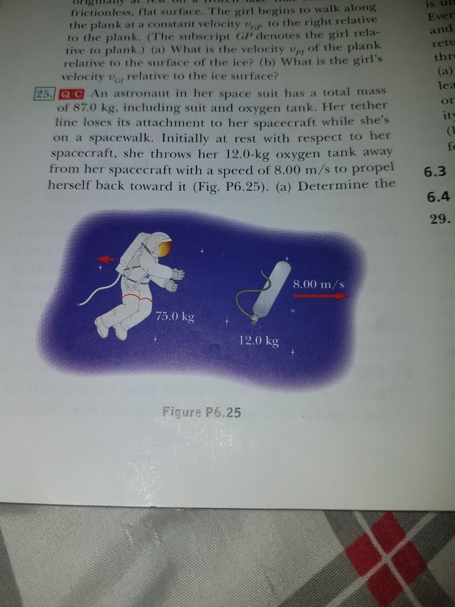 frictionless, flat surface. The girl begins to walk along
the plank at a constant velocity ven to the right relative
to the plank. (The subscript GP denotes the girl rela-
tive to plank.) (a) What is the velocity vp, of the plank
relative to the surface of the ice? (b) What is the girl's
velocity ve relative to the ice surface?
is ur
Ever
and
retu
thre
(a)
25. QC An astronaut in her space suit has a total mass
lea
of 87.0 kg, including suit and oxygen tank. Her tether
line loses its attachment to her spacecraft while she's
on a spacewalk. Initially at rest with respect to her
spacecraft, she throws her 12.0-kg oxygen tank away
from her spacecraft with a speed of 8.00 m/s to propel
herself back toward it (Fig. P6.25). (a) Determine the
or
ity
(E
fo
6.3
6.4
29.
8.00 m/s
75.0 kg
12.0 kg
Figure P6.25
