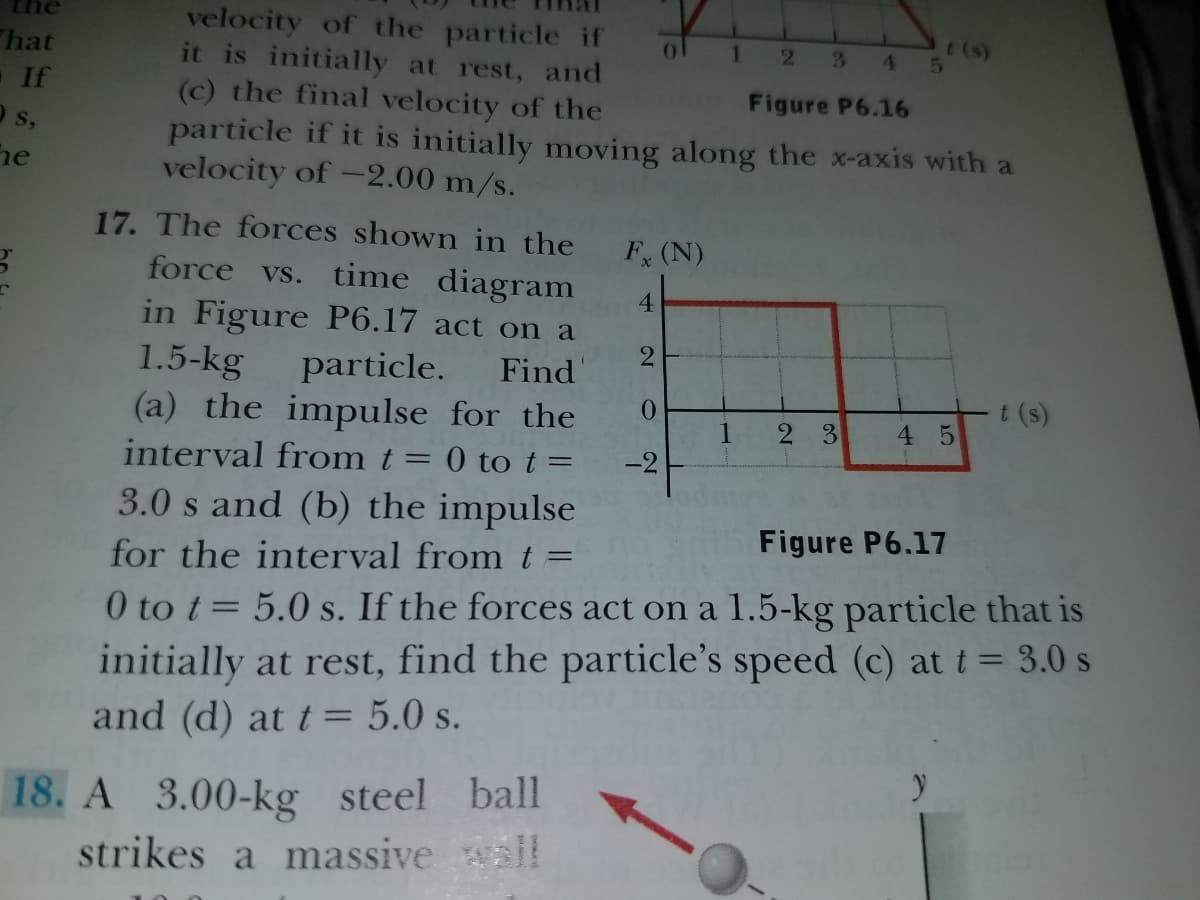 velocity of the particle if
it is initially at rest, and
(c) the final velocity of the
particle if it is initially moving along the x-axis with a
velocity of -2.00 m/s.
t (s)
hat
-If
O s,
he
1.
2 34
Figure P6.16
17. The forces shown in the
F (N)
force vs. time diagram
4
in Figure P6.17 act on a
2
Find
1.5-kg
particle.
(a) the impulse for the
0.
t (s)
2 3
4 5
interval from t = 0 to t =
-2
3.0 s and (b) the impulse
Figure P6.17
for the interval from t
0 to t= 5.0 s. If the forces act on a 1.5-kg particle that is
initially at rest, find the particle's speed (c) at t= 3.0 s
and (d) at t= 5.0 s.
18. A 3.00-kg steel ball
strikes a massive wall
