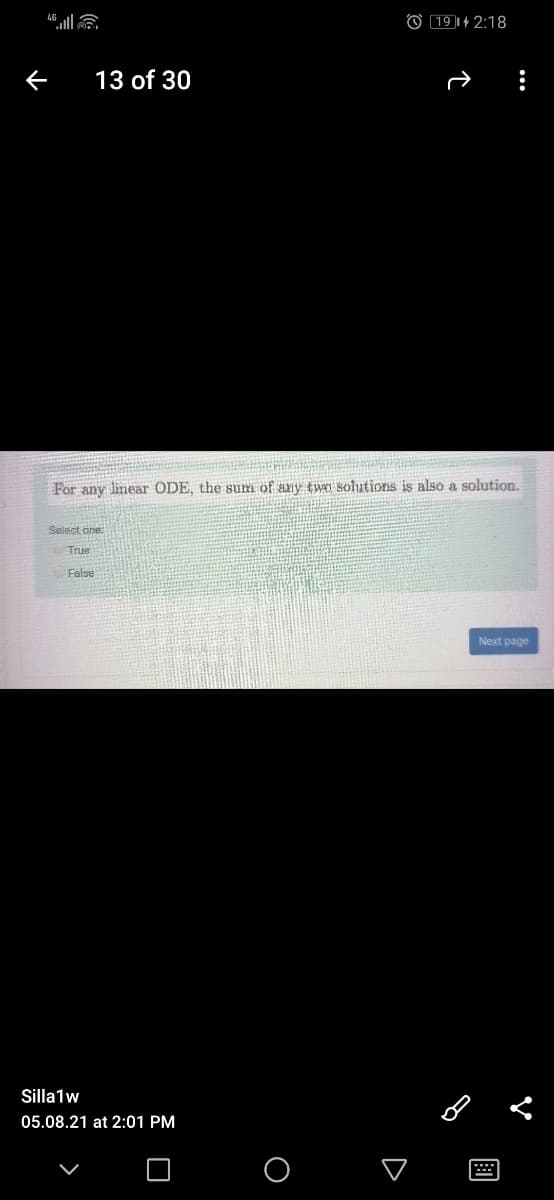 O 19 1+ 2:18
13 of 30
For any linear ODE, the sum of any two solutions is also a solution.
Select one:
True
False
Next page
Silla1w
05.08.21 at 2:01 PM
O

