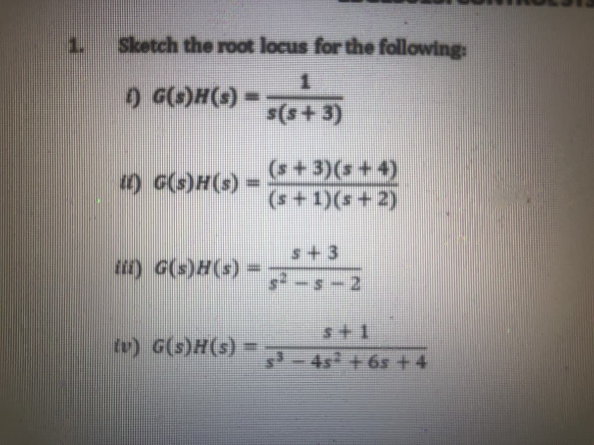 1.
Sketch the root locus for the following:
) G()H(s)
s(s+ 3)
(s +3)(s + 4)
(s +1)(s + 2)
) G(s)H(s)
s+3
u) G(s)H(s)
%3D
s2-s-
21
s+1
tv) G(s)H(s) =
-4s + 6s +4
