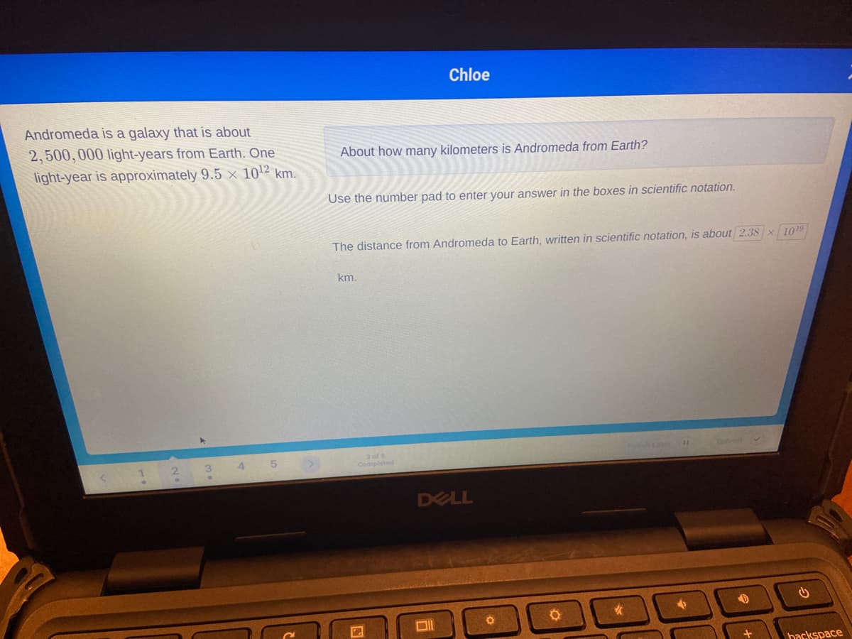 Chloe
Andromeda is a galaxy that is about
2,500, 000 light-years from Earth. One
About how many kilometers is Andromeda from Earth?
light-year is approximately 9.5 x 10² km.
Use the number pad to enter your answer in the boxes in scientific notation.
The distance from Andromeda to Earth, written in scientific notation, is about 2.38x 1019
km.
3 of 5
Completed
3.
4.
5
Finish ate
ubm
DELL
backspace
