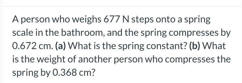 A person who weighs 677 N steps onto a spring
scale in the bathroom, and the spring compresses by
0.672 cm. (a) What is the spring constant? (b) What
is the weight of another person who compresses the
spring by 0.368 cm?