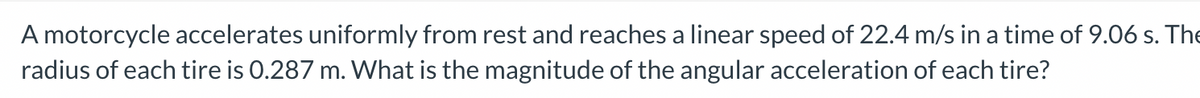 ### Physics Problem: Calculating Angular Acceleration

---

**Problem Statement:**
A motorcycle accelerates uniformly from rest and reaches a linear speed of 22.4 m/s in a time of 9.06 s. The radius of each tire is 0.287 m. What is the magnitude of the angular acceleration of each tire?

---

To solve this problem, we need to use the relationship between linear acceleration, angular acceleration, and the radius of the tires. 

Let's break down the problem step-by-step:

1. **Linear Speed and Time:**
   - Initial linear speed (u) = 0 m/s (since it starts from rest)
   - Final linear speed (v) = 22.4 m/s
   - Time (t) = 9.06 s

2. **Linear Acceleration:**
   Using the formula for linear acceleration (a):
   \[
   a = \frac{v - u}{t}
   \]
   Substituting the given values:
   \[
   a = \frac{22.4\, \text{m/s} - 0\, \text{m/s}}{9.06\, \text{s}} 
   \]
   \[
   a = \frac{22.4}{9.06} \approx 2.473\, \text{m/s}^2
   \]

3. **Radius of Each Tire (r):**
   Radius (r) = 0.287 m

4. **Angular Acceleration:**
   Angular acceleration (\(\alpha\)) can be found using the formula:
   \[
   \alpha = \frac{a}{r}
   \]
   Substituting the values of linear acceleration and the radius:
   \[
   \alpha = \frac{2.473\, \text{m/s}^2}{0.287\, \text{m}} 
   \]
   \[
   \alpha \approx 8.61\, \text{rad/s}^2
   \]

**Conclusion:**
The magnitude of the angular acceleration of each tire is approximately \(8.61\, \text{rad/s}^2\).
