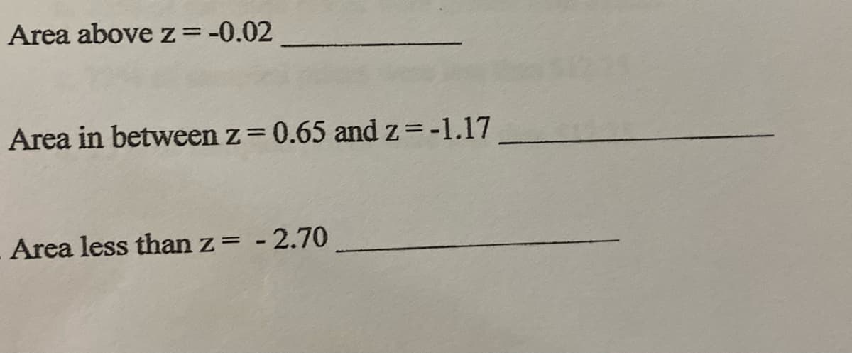 **Text for an Educational Website**

1. **Area above z = -0.02**  
   [Space for answer]

2. **Area in between z = 0.65 and z = -1.17**  
   [Space for answer]

3. **Area less than z = -2.70**  
   [Space for answer]

This exercise is designed to help students practice calculating areas under the standard normal distribution curve, which are critical for understanding probabilities and statistics. Use a Z-table or statistical software to find the corresponding areas for each scenario.