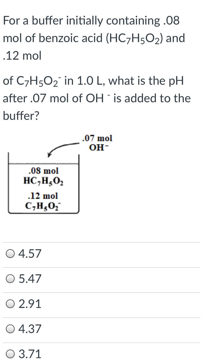 For a buffer initially containing .08
mol of benzoic acid (HC7H5O2) and
.12 mol
of C7H5O2 in 1.0 L, what is the pH
after .07 mol of OH is added to the
buffer?
.07 mol
OH-
.08 mol
HC,H,O2
.12 mol
C,H¿0;
O 4.57
O 5.47
O 2.91
O 4.37
O 3.71
