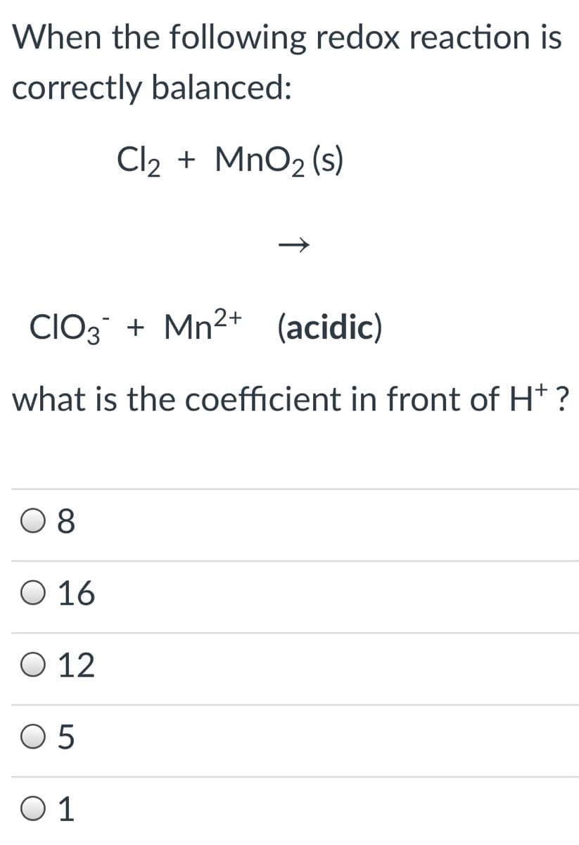 When the following redox reaction is
correctly balanced:
Cl2 + MnO2 (s)
CIO3 + Mn2+ (acidic)
what is the coefficient in front of Ht ?
0 8
O 16
O 12
O 5
O 1
