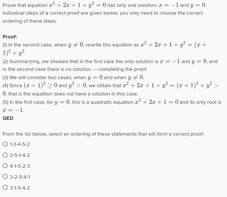 Prove that equation æ2 + 2x +1 + y? = 0 has only one solution: a = -1 and y = 0.
Individual steps of a correct proof are given below, you only need to choose the correct
ordering of these steps.
Proof:
(1) In the second case, when y + 0, rewrite this equation as x² + 2x + 1+ y² = (x +
1)2 + y?.
(2) Summarizing, we showed that in the first case the only solution is x = -1 and y = 0, and
in the second case there is no solution --- completing the proof.
(3) We will consider two cases: when y = 0 and when y + 0.
(4) Since (x + 1)? > 0 and y? > 0, we obtain that æ? + 2x +1+ y? = (x + 1)? + y?
0, that is the equation does not have a solution in this case.
(5) In the first case, for y = 0, this is a quadratic equation x2 + 2x +1 = 0 and its only root is
x = -1.
QED
From the list below, select an ordering of these statements that will form a correct proof:
O 1-3-4-5-2
O 3-5-1-4-2
O 4-1-5-2-3
O 3-2-5-4-1
O 3-1-5-4-2
