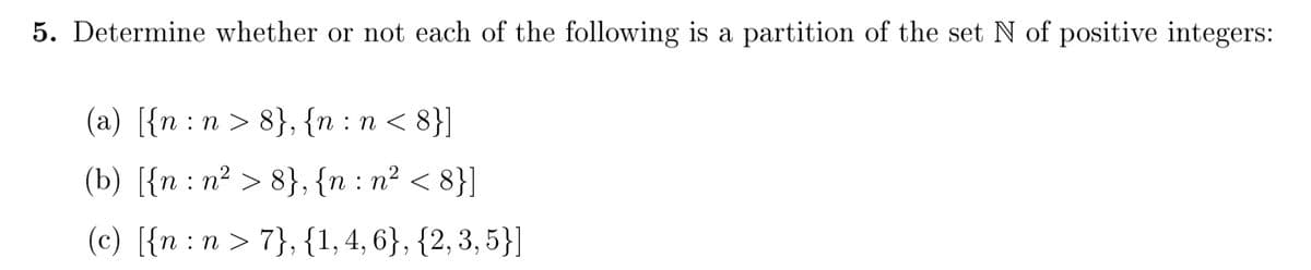 5. Determine whether or not each of the following is a partition of the set N of positive integers:
(a) [{n :n > 8}, {n : n < 8}]
(b) [{n : n² > 8}, {n : n² < 8}]
(c) [{n :n > 7}, {1, 4, 6}, {2, 3, 5}]
