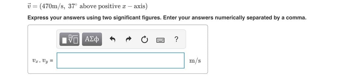 v = (470m/s, 37° above positive x
- axis)
Express your answers using two significant figures. Enter your answers numerically separated by a comma.
?
Vx , Vy =
m/s
