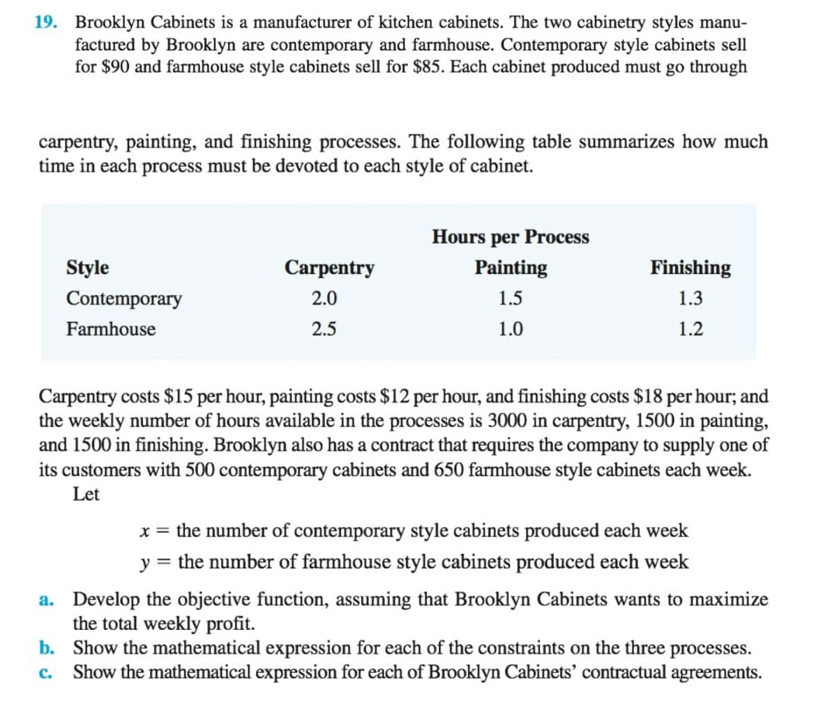 19. Brooklyn Cabinets is a manufacturer of kitchen cabinets. The two cabinetry styles manu-
factured by Brooklyn are contemporary and farmhouse. Contemporary style cabinets sell
for $90 and farmhouse style cabinets sell for $85. Each cabinet produced must go through
carpentry, painting, and finishing processes. The following table summarizes how much
time in each process must be devoted to each style of cabinet.
Hours per Process
Style
Carpentry
Painting
Finishing
Contemporary
2.0
1.5
1.3
Farmhouse
2.5
1.0
1.2
Carpentry costs $15 per hour, painting costs $12 per hour, and finishing costs $18 per hour; and
the weekly number of hours available in the processes is 3000 in carpentry, 1500 in painting,
and 1500 in finishing. Brooklyn also has a contract that requires the company to supply one of
its customers with 500 contemporary cabinets and 650 farmhouse style cabinets each week.
Let
x = the number of contemporary style cabinets produced each week
y = the number of farmhouse style cabinets produced each week
a. Develop the objective function, assuming that Brooklyn Cabinets wants to maximize
the total weekly profit.
b. Show the mathematical expression for each of the constraints on the three processes.
c. Show the mathematical expression for each of Brooklyn Cabinets' contractual agreements.
