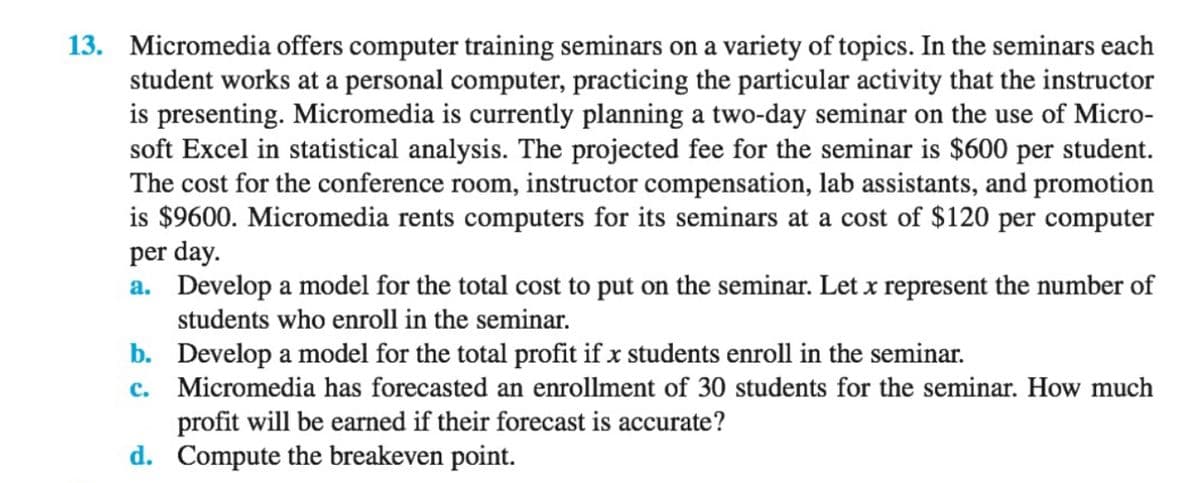 13. Micromedia offers computer training seminars on a variety of topics. In the seminars each
student works at a personal computer, practicing the particular activity that the instructor
is presenting. Micromedia is currently planning a two-day seminar on the use of Micro-
soft Excel in statistical analysis. The projected fee for the seminar is $600 per student.
The cost for the conference room, instructor compensation, lab assistants, and promotion
is $9600. Micromedia rents computers for its seminars at a cost of $120 per computer
per day.
a. Develop a model for the total cost to put on the seminar. Let x represent the number of
students who enroll in the seminar.
b. Develop a model for the total profit if x students enroll in the seminar.
c. Micromedia has forecasted an enrollment of 30 students for the seminar. How much
profit will be earned if their forecast is accurate?
d. Compute the breakeven point.
