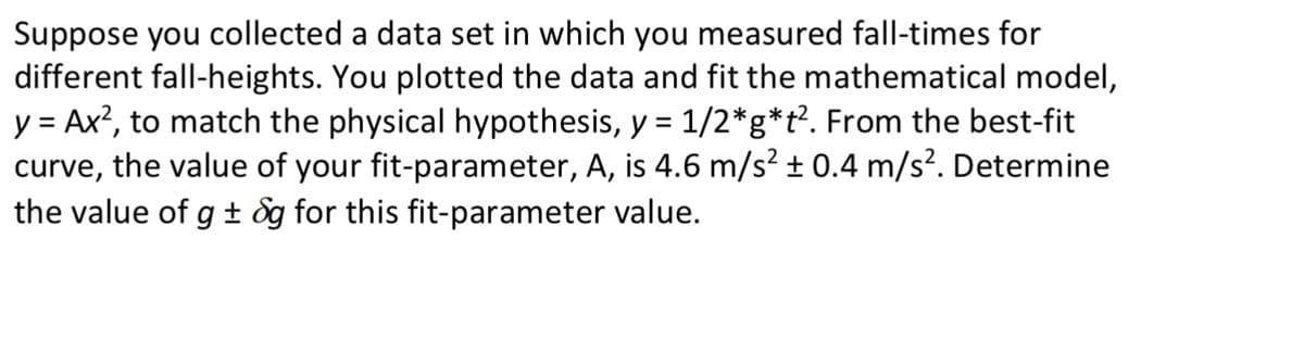 Suppose you collected a data set in which you measured fall-times for
different fall-heights. You plotted the data and fit the mathematical model,
y = Ax?, to match the physical hypothesis, y = 1/2*g*t?. From the best-fit
curve, the value of your fit-parameter, A, is 4.6 m/s² ± 0.4 m/s². Determine
the value of g ± 8g for this fit-parameter value.
%D
