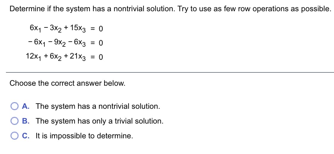 Determine if the system has a nontrivial solution. Try to use as few row operations as possible.
6x1 – 3x2 + 15×3
- 6x1 - 9x2 - 6x3
= 0
= 0
12x1 + 6x2 + 21x3
= 0
Choose the correct answer below.
A. The system has a nontrivial solution.
B. The system has only a trivial solution.
O C. It is impossible to determine.
