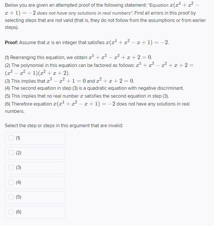 Below you are given an attempted proof of the following statement: "Equation x (x² + x².
x + 1) = -2 does not have any solutions in real numbers". Find all errors in this proof by
selecting steps that are not valid (that is, they do not follow from the assumptions or from earlier
steps).
Proof: Assume that x is an integer that satisfies x(x* + ² – x + 1) = -2.
%3D
(1) Rearranging this equation, we obtain æ³ + æ³
(2) The polynomial in this equation can be factored as follows: a + x³ – x2 + x + 2 =
(2³ – a2 + 1)(x² +x +2).
(3) This implies that æ – a? +1 = 0 and x? + + 2 = 0.
x2 + x + 2 = 0.
-
(4) The second equation in step (3) is a quadratic equation with negative discriminant.
(5) This implies that no real number æ satisfies the second equation in step (3).
(6) Therefore equation x (x4 + x? – x +1) = -2 does not have any solutions in real
numbers.
Select the step or steps in this argument that are invalid:
(1)
(2)
(3)
(4)
O (6)
