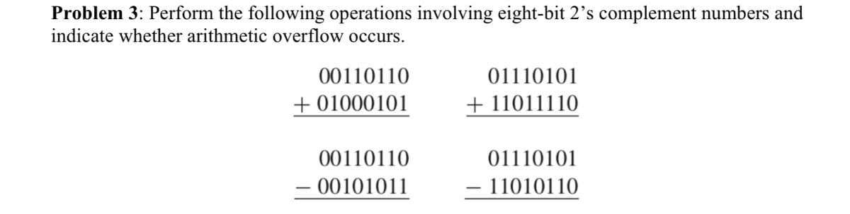 Problem 3: Perform the following operations involving eight-bit 2's complement numbers and
indicate whether arithmetic overflow occurs.
00110110
01110101
+ 01000101
+ 11011110
00110110
01110101
- 00101011
- 11010110
