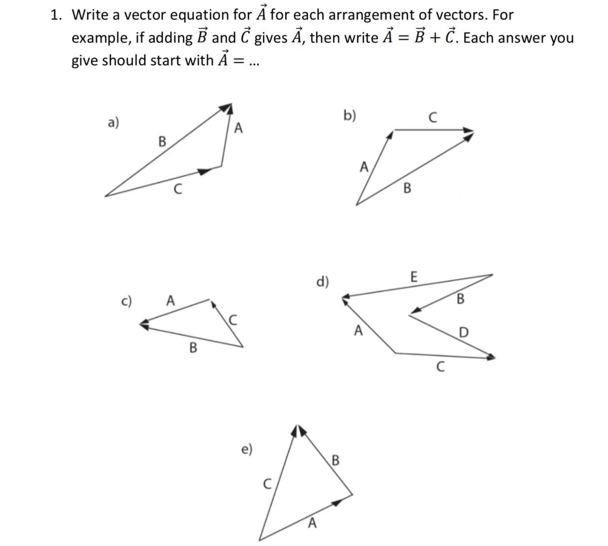 1. Write a vector equation for A for each arrangement of vectors. For
example, if adding B and C gives A, then write A = B + C. Each answer you
give should start with A :
b)
а)
A
B
A,
В
d)
E
A
В
A
В
e)
B.
