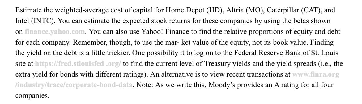 Estimate the weighted-average cost of capital for Home Depot (HD), Altria (MO), Caterpillar (CAT), and
Intel (INTC). You can estimate the expected stock returns for these companies by using the betas shown
on finance.yahoo.com. You can also use Yahoo! Finance to find the relative proportions of equity and debt
for each company. Remember, though, to use the mar- ket value of the equity, not its book value. Finding
the yield on the debt is a little trickier. One possibility it to log on to the Federal Reserve Bank of St. Louis
site at https://fred.stlouisfed .org/ to find the current level of Treasury yields and the yield spreads (i.e., the
extra yield for bonds with different ratings). An alternative is to view recent transactions at www.finra.org
/industry/trace/corporate-bond-data. Note: As we write this, Moody's provides an A rating for all four
companies.
