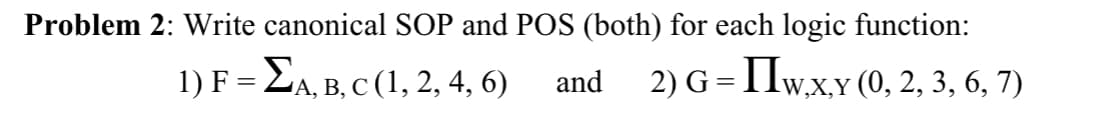 Problem 2: Write canonical SOP and POS (both) for each logic function:
1) F= EA, B, C (1, 2, 4, 6)
2) G = 1lw,x,Y (0, 2, 3, 6, 7)
and
