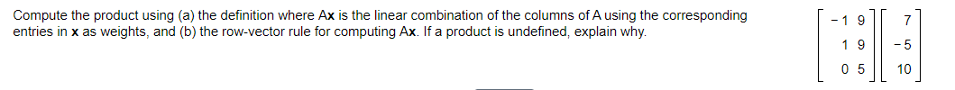 Compute the product using (a) the definition where Ax is the linear combination of the columns of A using the corresponding
entries in x as weights, and (b) the row-vector rule for computing Ax. If a product is undefined, explain why.
-19
7
1 9
- 5
0 5
10
