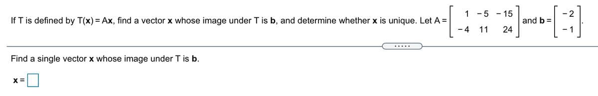 1 - 5 - 15
- 2
If T is defined by T(x) = Ax, find a vector x whose image under T is b, and determine whether x is unique. Let A =
and b =
24
- 4
11
1
.....
Find a single vector x whose image under T is b.
X =
