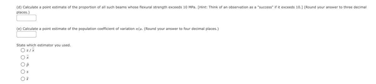 (d) Calculate a point estimate of the proportion of all such beams whose flexural strength exceeds 10 MPa. [Hint: Think of an observation as a "success" if it exceeds 10.] (Round your answer to three decimal
places.)
(e) Calculate a point estimate of the population coefficient of variation o/µ. (Round your answer to four decimal places.)
State which estimator you used.
O s/x
