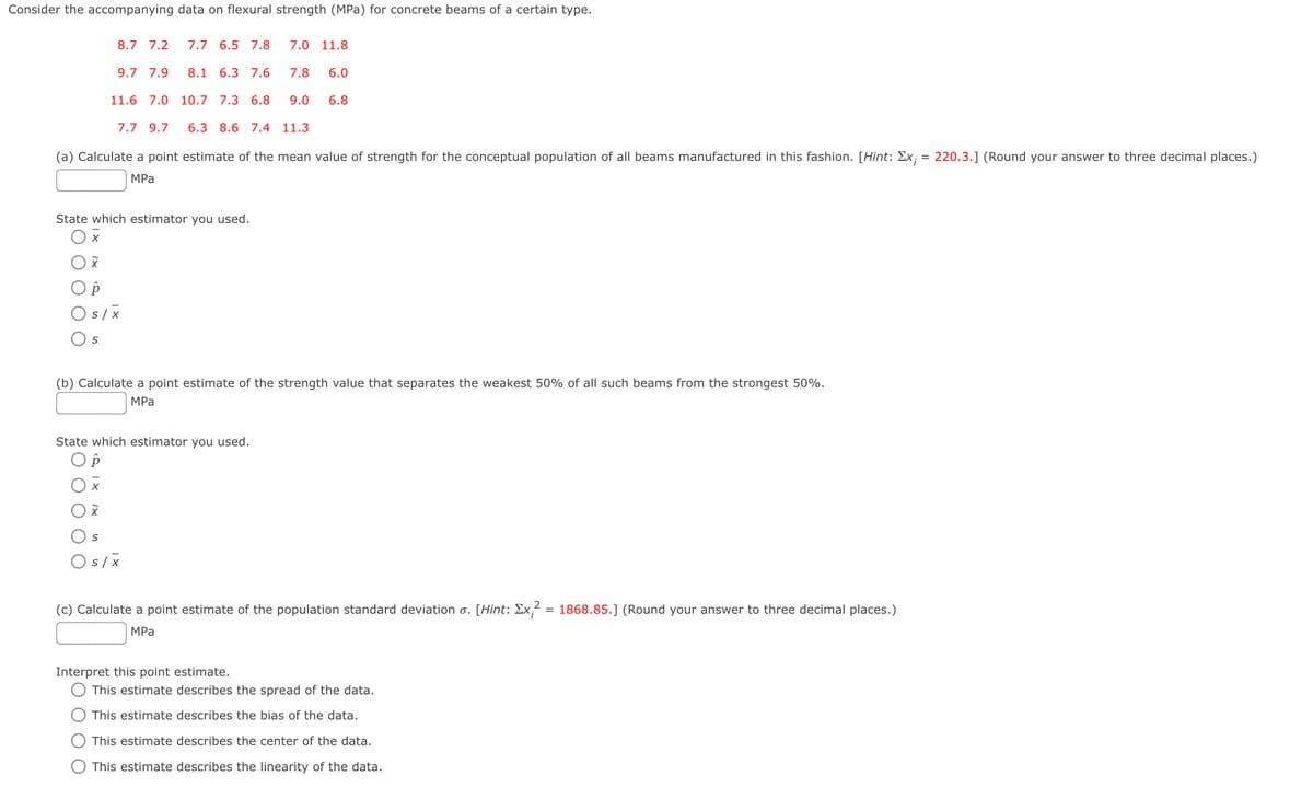 Consider the accompanying data on flexural strength (MPa) for concrete beams of a certain type.
8.7 7.2
7.7 6.5 7.8
7.0
11.8
9.7 7.9
8.1 6.3 7.6
7.8
6.0
11.6 7.0 10.7 7.3 6.8
9.0
6.8
7.7 9.7
6.3 8.6 7.4 11.3
(a) Calculate a point estimate of the mean value of strength for the conceptual population of all beams manufactured in this fashion. [Hint: Ex; = 220.3.] (Round your answer to three decimal places.)
MPа
State which estimator you used.
O s/x
(b) Calculate a point estimate of the strength value that separates the weakest 50% of all such beams from the strongest 50%.
MPа
State which estimator you used.
O s/X
(c) Calculate a point estimate of the population standard deviation o. [Hint: Ex;² = 1868.85.] (Round your answer to three decimal places.)
MPа
Interpret this point estimate.
This estimate describes the spread of the data.
This estimate describes the bias of the data.
This estimate describes the center of the data.
This estimate describes the linearity of the data.
