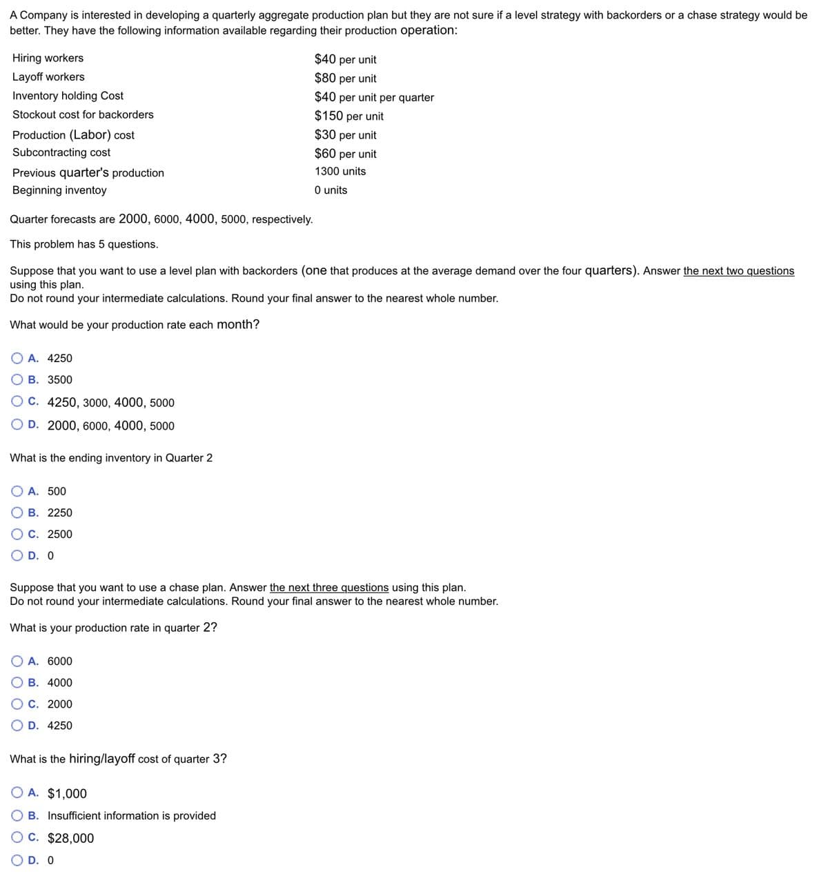 A Company is interested in developing a quarterly aggregate production plan but they are not sure if a level strategy with backorders or a chase strategy would be
better. They have the following information available regarding their production operation:
Hiring workers
Layoff workers
Inventory holding Cost
Stockout cost for backorders
Production (Labor) cost
Subcontracting cost
Previous quarter's production
Beginning inventoy
Quarter forecasts are 2000, 6000, 4000, 5000, respectively.
This problem has questions.
Suppose that you want to use a level plan with backorders (one that produces at the average demand over the four quarters). Answer the next two questions
using this plan.
Do not round your intermediate calculations. Round your final answer to the nearest whole number.
What would be your production rate each month?
A. 4250
B. 3500
C. 4250, 3000, 4000, 5000
D. 2000, 6000, 4000, 5000
What is the ending inventory in Quarter 2
A. 500
B. 2250
C. 2500
D. 0
Suppose that you want to use a chase plan. Answer the next three questions using this plan.
Do not round your intermediate calculations. Round your final answer to the nearest whole number.
What is your production rate in quarter 2?
A. 6000
B. 4000
C. 2000
D. 4250
$40 per unit
$80 per unit
$40 per unit per quarter
$150 per unit
$30 per unit
$60 per unit
1300 units
0 units
What is the hiring/layoff cost of quarter 3?
A. $1,000
B. Insufficient information is provided
C. $28,000
D. 0