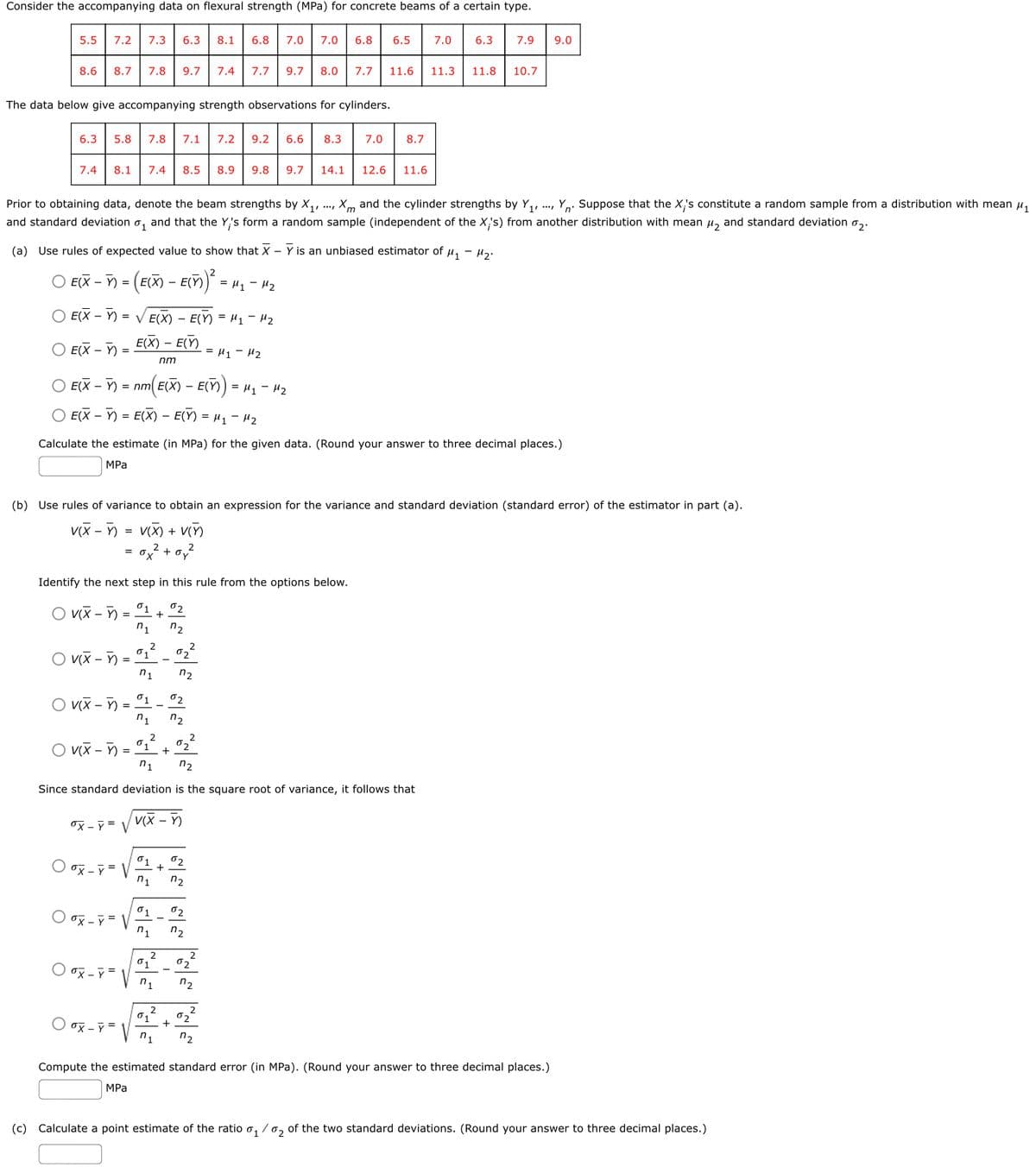 Consider the accompanying data on flexural strength (MPa) for concrete beams of a certain type.
5.5
7.2
7.3
6.3
8.1
6.8
7.0
7.0
6.8
6.5
7.0
6.3
7.9
9.0
8.6
8.7
7.8
9.7| 7.4
7.7
9.7
8.0
7.7
11.6
11.3
11.8
10.7
The data below give accompanying strength observations for cylinders.
6.3
5.8
7.8
7.1
7.2
9.2
6.6
8.3
7.0
8.7
7.4
8.1
7.4
8.5
8.9
9.8
9.7
14.1
12.6
11.6
., Xm and the cylinder strengths by Y,, .., Yo. Suppose that the X's constitute a random sample from a distribution with mean u,
Prior to obtaining data, denote the beam strengths by X,,
and standard deviation o,
and that the Y,'s form a random sample (independent of the X's) from another distribution with mean µ, and standard deviation o,.
(a) Use rules of expected value to show that X – Y is an unbiased estimator of µ, - Hg.
EX – ) = (E(X) - EC)
= H1 - 42
O E(X – )
= V E(X) - E(Y) = H1 - H2
E(X) – E(Y)
-
O E(X – ):
= H1 - H2
nm
O E(X – Y) = nm E(X) – E(Y) = H1 - H2
O E(X – Y) = E(X) – E(Y) = µ1 - H2
Calculate the estimate (in MPa) for the given data. (Round your answer to three decimal places.)
MPа
(b) Use rules of variance to obtain an expression for the variance and standard deviation (standard error) of the estimator in part (a).
v(X - ) = v(X) + V(n
+
Identify the next step in this rule from the options below.
02
+
O vX – Y)
n1
n2
O vx - )
01
02
n1
n2
01
02
O vix - )
n1
n2
2
O viX - Y) =
01
+
n1
n2
Since standard deviation is the square root of variance, it follows that
ox - ỹ = V
V(X - Y)
01
O ox - = V
02
n1
n2
02
O ox - =
n1
n2
2
01
02
O ox - =
n1
n2
2
01
02
O ox - =
+
n1
n2
Compute the estimated standard error (in MPa). (Round your answer to three decimal places.)
MPа
(c) Calculate a point estimate of the ratio o, / 0, of the two standard deviations. (Round your answer to three decimal places.)
