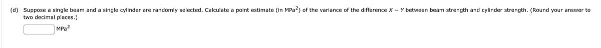 (d) Suppose a single beam and a single cylinder are randomly selected. Calculate a point estimate (in MPA2) of the variance of the difference X - Y between beam strength and cylinder strength. (Round your answer to
two decimal places.)
MPa?
