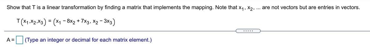 Show that T is a linear transformation by finding a matrix that implements the mapping. Note that x1, X2, ... are not vectors but are entries in vectors.
T(X1,X2.X3) = (X1 - 8x2 + 7x3, X2 - 3x3)
A =
(Type an integer or decimal for each matrix element.)
