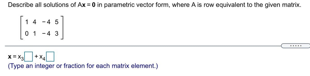 Describe all solutions of Ax = 0 in parametric vector form, where A is row equivalent to the given matrix.
1 4
-4 5
0 1
- 4 3
.....
X= X3
+ x40
(Type an integer or fraction for each matrix element.)
