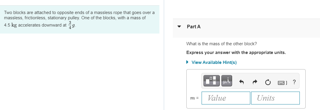 Two blocks are attached to opposite ends of a massless rope that goes over a
massless, frictionless, stationary pulley. One of the blocks, with a mass of
4.5 kg accelerates downward at g.
Part A
What is the mass of the other block?
Express your answer with the appropriate units.
• View Available Hint(s)
m =
Value
Units
