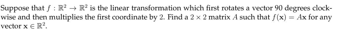 Suppose that f : R² → R² is the linear transformation which first rotates a vector 90 degrees clock-
wise and then multiplies the first coordinate by 2. Find a 2 × 2 matrix A such that f(x) = Ax for any
vector x E R².
