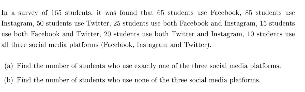 In a survey of 165 students, it was found that 65 students use Facebook, 85 students use
Instagram, 50 students use Twitter, 25 students use both Facebook and Instagram, 15 students
use both Facebook and Twitter, 20 students use both Twitter and Instagram, 10 students use
all three social media platforms (Facebook, Instagram and Twitter).
(a) Find the number of students who use exactly one of the three social media platforms.
(b) Find the number of students who use none of the three social media platforms.
