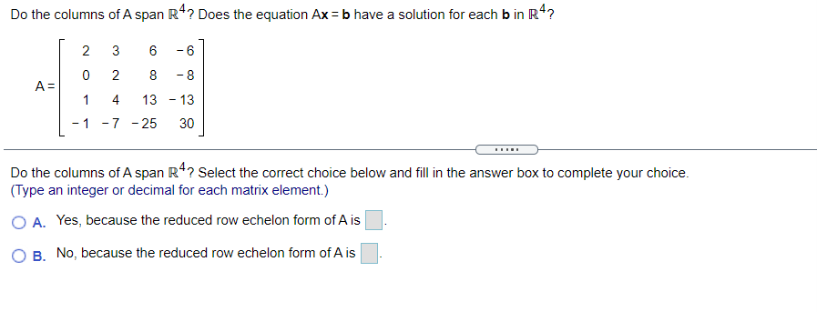 Do the columns of A span R4? Does the equation Ax = b have a solution for each b in R4?
2
3
6
- 6
8
- 8
A =
1
4
13 - 13
1
-7 - 25
30
Do the columns of A span R4? Select the correct choice below and fill in the answer box to complete your choice.
(Type an integer or decimal for each matrix element.)
O A. Yes, because the reduced row echelon form of A is
O B. No, because the reduced row echelon form of A is
2.
