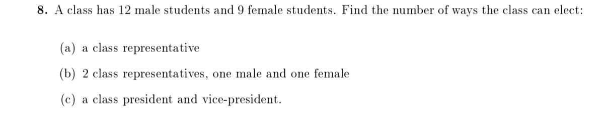 8. A class has 12 male students and 9 female students. Find the number of ways the class can elect:
(a) a class representative
(b) 2 class representatives, one male and one female
(c) a class president and vice-president.
