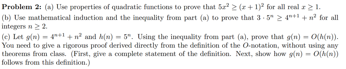 Problem 2: (a) Use properties of quadratic functions to prove that 5x? > (x + 1)² for all real x > 1.
(b) Use mathematical induction and the inequality from part (a) to prove that 3 · 5" > 4"+1 + n² for all
integers n > 2.
(c) Let g(n) = 4"+1 + n² and h(n) = 5". Using the inequality from part (a), prove that g(n) = 0(h(n)).
You need to give a rigorous proof derived directly from the definition of the O-notation, without using any
theorems from class. (First, give a complete statement of the definition. Next, show how g(n) = 0(h(n))
follows from this definition.)
