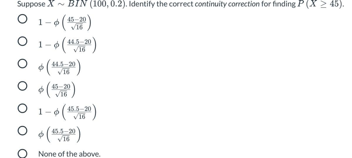 Suppose X ~ BIN (100,0.2). Identify the correct continuity correction for finding P (X > 45).
45–20
V16
1 – ¢ ( *V16
44.5–20
44.5–20
V16
45–20
V16
O 1-0(
* (1)
45.5-20
V16
45.5–20
V16
None of the above.
