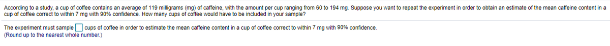 According to a study, a cup of coffee contains an average of 119 milligrams (mg) of caffeine, with the amount per cup ranging from 60 to 194 mg. Suppose you want to repeat the experiment in order to obtain an estimate of the mean caffeine content in a
cup of coffee correct to within 7 mg with 90% confidence. How many cups of coffee would have to be included in your sample?
The experiment must sample cups of coffee in order to estimate the mean caffeine content in a cup of coffee correct to within 7 mg with 90% confidence.
(Round up to the nearest whole number.)
