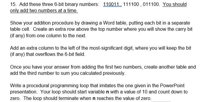 15. Add these three 6-bit binary numbers: 110011, 111100 , 011100. You should
only add two numbers at a time.
Show your addition procedure by drawing a Word table, putting each bit in a separate
table cell. Create an extra row above the top number where you will show the carry bit
(if any) from one column to the next.
Add an extra column to the left of the most-significant digit, where you will keep the bit
(if any) that overflows the 6-bit field.
Once you have your answer from adding the first two numbers, create another table and
add the third number to sum you calculated previously.
Write a procedural programming loop that imitates the one given in the PowerPoint
presentation. Your loop should start variable n with a value of 10 and count down to
zero. The loop should terminate when n reaches the value of zero.
