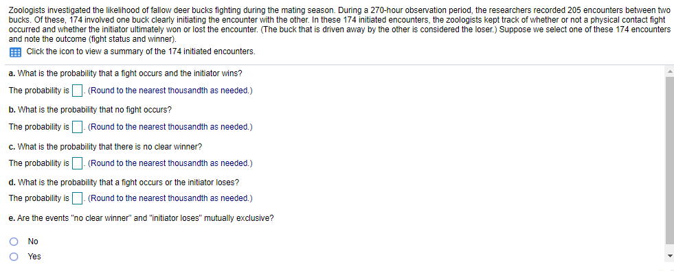 Zoologists investigated the likelihood of fallow deer bucks fighting during the mating season. During a 270-hour observation period, the researchers recorded 205 encounters between two
bucks. Of these, 174 involved one buck clearly initiating the encounter with the other. In these 174 initiated encounters, the zoologists kept track of whether or not a physical contact fight
occurred and whether the initiator ultimately won or lost the encounter. (The buck that is driven away by the other
and note the outcome (fight status and winner).
E Click the icon to view a summary of the 174 initiated encounters.
considered the loser.) Suppose we select one of these 174 encounters
a. What is the probability that a fight occurs and the initiator wins?
The probability is. (Round to the nearest thousandth as needed.)
b. What is the probability that no fight occurs?
The probability isD. (Round to the nearest thousandth as needed.)
c. What is the probability that there is no clear winner?
The probability isD. (Round to the nearest thousandth as needed.)
d. What is the probability that a fight occurs or the initiator loses?
The probability is. (Round to the nearest thousandth as needed.)
e. Are the events "no clear winner" and "initiator loses" mutually exclusive?
No
Yes
