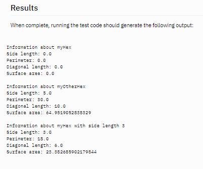 Results
When complete, running the test code should generate the following output:
Information about myHex
side length: 0.0
Perimeter: 0.0
Diagonal length: 0.0
Surface area: 0.0
Information about myotherHex
side length: 5.0
Perimeter: s0.0
Diagonal length: 10.0
Surface area: 64.9519652858529
Information about myHex with side length s
side length: 3.0
Perimeter: 18.0
Diagonal length: 6.0
Surface area: 23.882685962179844
