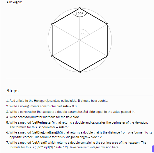 A hexagon:
120°
60
Steps
1. Add a field to the Hexagon.java class called side. It should be a double.
2. Write a no arguments constructor. Set side = 0.0
3. Write a constructor that accepts a double parameter. Set side equal to the value passed in.
4. Write accessor/mutator methods for the field side
5. Write a method (getPerimeter0) that returns a double and calculates the perimeter of the Hexagon.
The formula for this is: perimeter = side * 6
6. Write a method (getDiagonallength() that returns a double that is the distance from one 'corner' to its
opposite 'corner'. The formula for this is: diagonallength = side * 2
7. Write a method (getArea0) which returns a double containing the surface area of the hexagon. The
formula for this is (3/2 * sqrt(3) * side ^ 2). Take care with integer division here.
