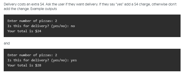 Delivery costs an extra $4. Ask the user if they want delivery. If they say "yes" add a $4 charge, otherwise don't
add the change. Example outputs
Enter number of pizzas: 2
Is this for delivery? (yes/no): no
Your total is $24
and
Enter number of pizzas: 2
Is this for delivery? (yes/no): yes
Your total is $28
